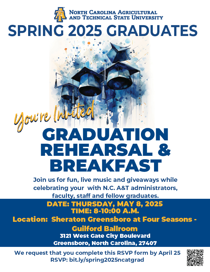 SPRING GRADUATES 2025  You're Invited  GRADUATION REHEARSAL & BREAKFAST  Join us for fun, live music and giveaways while celebrating your with N.C. A&T administrators, faculty, staff and fellow graduates    DATE: THURSDAY, MAY 8th, 2025 TIME: 8-10:00 A.M. Location: Sheraton Greensboro at Four Seasons - Guilford Ballroom 3121 West Gate City Boulevard Greensboro, North Carolina, 27407